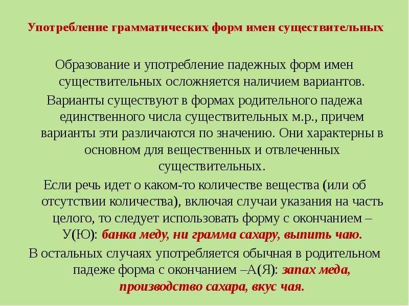 Употребление грамматических форм имен существительных Образование и употребление падежных форм имен существительных осложняется наличием вариантов. Варианты существуют в формах родительного падежа единственного числа существительных м.р., причем варианты эти различаются по значению. Они характерны в основном для вещественных и отвлеченных существительных. Если речь идет о каком-то количестве вещества (или об отсутствии количества), включая случаи указания на часть целого, то следует использовать форму с окончанием –У(Ю): банка меду, ни грамма сахару, выпить чаю. В остальных случаях употребляется обычная в родительном падеже форма с окончанием –А(Я): запах меда, производство сахара, вкус чая.