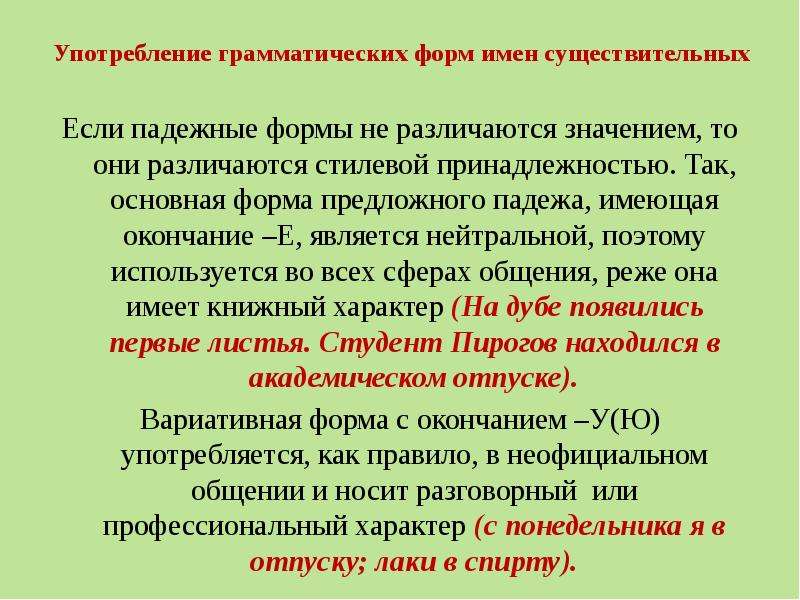 


Употребление грамматических форм имен существительных
Если падежные формы не различаются значением, то они различаются стилевой принадлежностью. Так, основная форма предложного падежа, имеющая окончание –Е, является нейтральной, поэтому используется во всех сферах общения, реже она имеет книжный характер (На дубе появились первые листья. Студент Пирогов находился в академическом отпуске).
Вариативная форма с окончанием –У(Ю) употребляется, как правило, в неофициальном общении и носит разговорный  или профессиональный характер (с понедельника я в отпуску; лаки в спирту).
