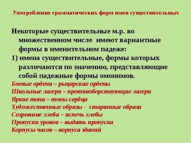 


Употребление грамматических форм имен существительных
Некоторые существительные м.р. во множественном числе  имеют вариантные формы в именительном падеже:
1) имена существительные, формы которых различаются по значению, представляющие собой падежные формы омонимов.
Боевые ордена – рыцарские ордены
Школьные лагеря – противоборствующие лагери
Яркие тона – тоны сердца
Художественные образы -  старинные образа
Созревшие хлеба – испечь хлебы
Пропуски уроков – выдать пропуска
Корпусы часов – корпуса зданий
