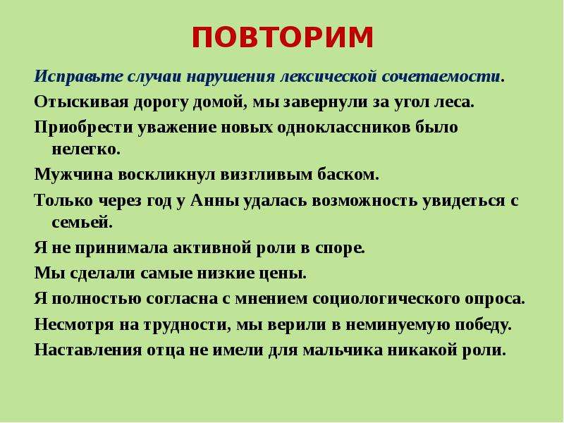 


ПОВТОРИМ
Исправьте случаи нарушения лексической сочетаемости.
Отыскивая дорогу домой, мы завернули за угол леса.
Приобрести уважение новых одноклассников было нелегко.
Мужчина воскликнул визгливым баском.
Только через год у Анны удалась возможность увидеться с семьей.
Я не принимала активной роли в споре.
Мы сделали самые низкие цены.
Я полностью согласна с мнением социологического опроса.
Несмотря на трудности, мы верили в неминуемую победу.
Наставления отца не имели для мальчика никакой роли.
