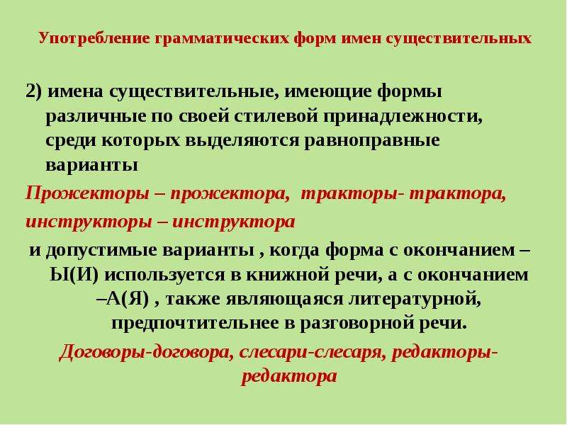 Употребление грамматических форм имен существительных 2) имена существительные, имеющие формы различные по своей стилевой принадлежности, среди которых выделяются равноправные варианты Прожекторы – прожектора, тракторы- трактора, инструкторы – инструктора и допустимые варианты , когда форма с окончанием –Ы(И) используется в книжной речи, а с окончанием –А(Я) , также являющаяся литературной, предпочтительнее в разговорной речи. Договоры-договора, слесари-слесаря, редакторы- редактора