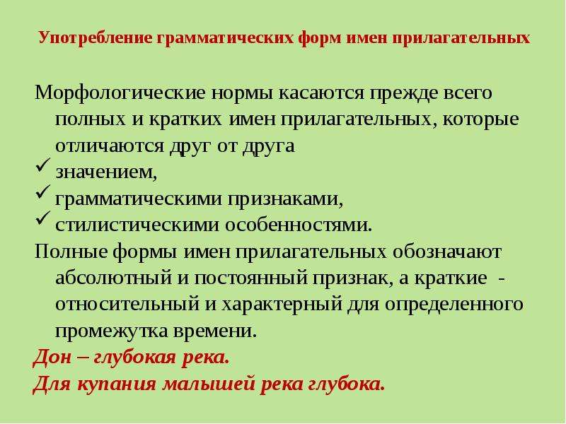 


Употребление грамматических форм имен прилагательных
Морфологические нормы касаются прежде всего полных и кратких имен прилагательных, которые отличаются друг от друга 
значением,
грамматическими признаками,
стилистическими особенностями.
Полные формы имен прилагательных обозначают абсолютный и постоянный признак, а краткие  - относительный и характерный для определенного промежутка времени.
Дон – глубокая река.
Для купания малышей река глубока.
