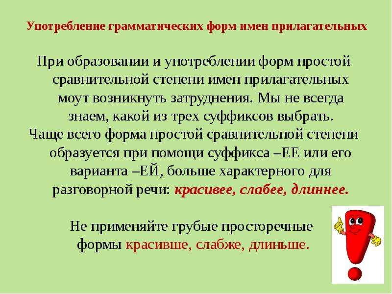 Употребление грамматических форм имен прилагательных При образовании и употреблении форм простой сравнительной степени имен прилагательных моут возникнуть затруднения. Мы не всегда знаем, какой из трех суффиксов выбрать. Чаще всего форма простой сравнительной степени образуется при помощи суффикса –ЕЕ или его варианта –ЕЙ, больше характерного для разговорной речи: красивее, слабее, длиннее. Не применяйте грубые просторечные формы красивше, слабже, длиньше.