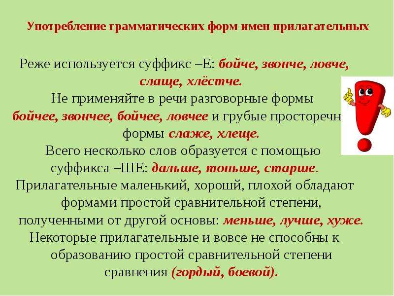 Употребление грамматических форм имен прилагательных Реже используется суффикс –Е: бойче, звонче, ловче, слаще, хлёстче. Не применяйте в речи разговорные формы бойчее, звончее, бойчее, ловчее и грубые просторечные формы слаже, хлеще. Всего несколько слов образуется с помощью суффикса –ШЕ: дальше, тоньше, старше. Прилагательные маленький, хорошй, плохой обладают формами простой сравнительной степени, полученными от другой основы: меньше, лучше, хуже. Некоторые прилагательные и вовсе не способны к образованию простой сравнительной степени сравнения (гордый, боевой).