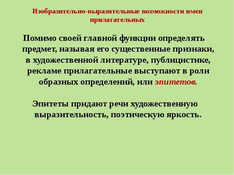 


Изобразительно-выразительные возможности имен прилагательных
Помимо своей главной функции определять предмет, называя его существенные признаки, в художественной литературе, публицистике, рекламе прилагательные выступают в роли образных определений, или эпитетов.

 Эпитеты придают речи художественную выразительность, поэтическую яркость.
