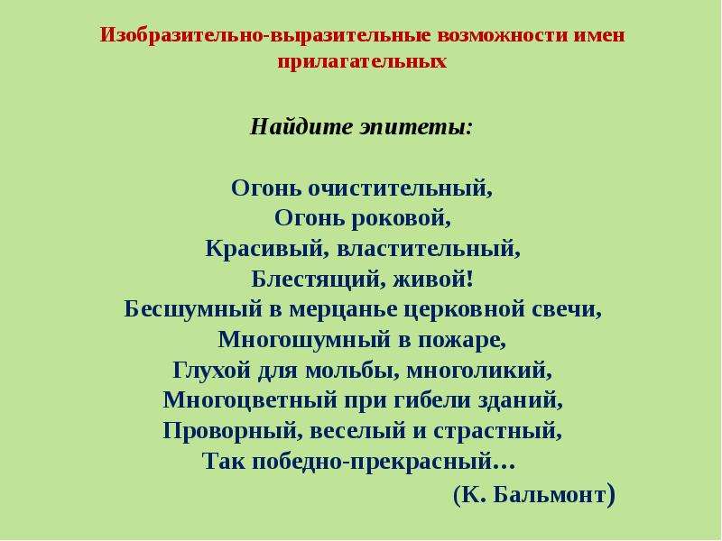 Изобразительно-выразительные возможности имен прилагательных Найдите эпитеты: Огонь очистительный, Огонь роковой, Красивый, властительный, Блестящий, живой! Бесшумный в мерцанье церковной свечи, Многошумный в пожаре, Глухой для мольбы, многоликий, Многоцветный при гибели зданий, Проворный, веселый и страстный, Так победно-прекрасный… (К. Бальмонт)