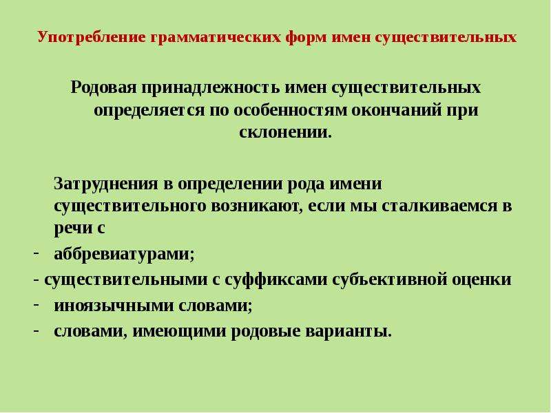 


Употребление грамматических форм имен существительных
Родовая принадлежность имен существительных определяется по особенностям окончаний при склонении.

	Затруднения в определении рода имени существительного возникают, если мы сталкиваемся в речи с
аббревиатурами;
- существительными с суффиксами субъективной оценки
иноязычными словами;
словами, имеющими родовые варианты.
