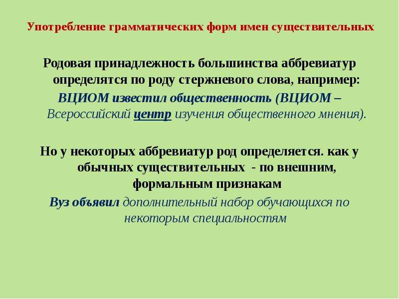 


Употребление грамматических форм имен существительных
Родовая принадлежность большинства аббревиатур определятся по роду стержневого слова, например:
ВЦИОМ известил общественность (ВЦИОМ – Всероссийский центр изучения общественного мнения).
Но у некоторых аббревиатур род определяется. как у обычных существительных  - по внешним, формальным признакам
Вуз объявил дополнительный набор обучающихся по некоторым специальностям 
