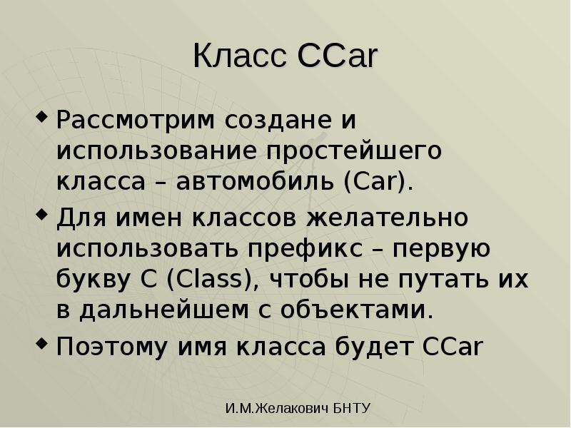 


Класс CCar
Рассмотрим создане и использование простейшего класса – автомобиль (Car). 
Для имен классов желательно использовать префикс – первую букву C (Class), чтобы не путать их в дальнейшем с объектами.
Поэтому имя класса будет CCar
