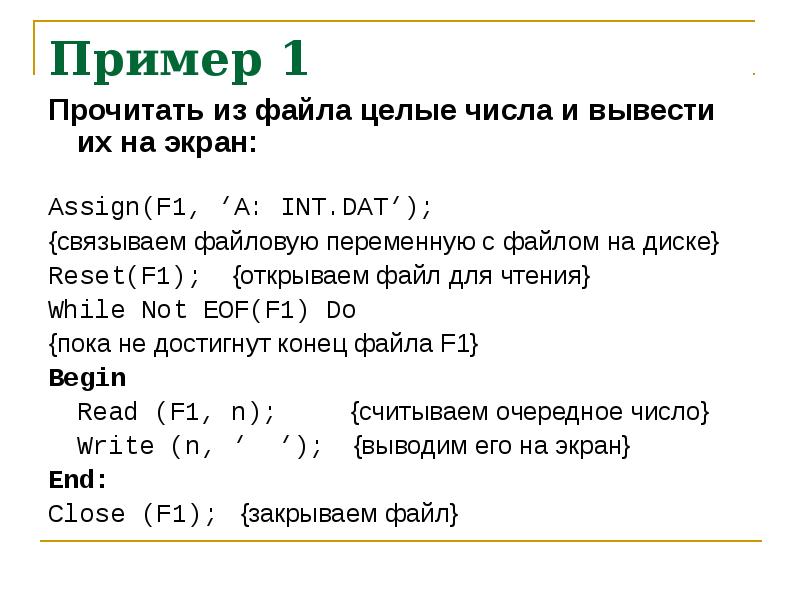 


Пример 1
Прочитать из файла целые числа и вывести их на экран:

Assign(F1, ‘A: INT.DAT’);
{связываем файловую переменную с файлом на диске}
Reset(F1);    {открываем файл для чтения}
While Not EOF(F1) Do
{пока не достигнут конец файла F1}
Begin
    Read (F1, n);          {считываем очередное число}
    Write (n, ‘  ‘);    {выводим его на экран}
End:
Close (F1);   {закрываем файл}
