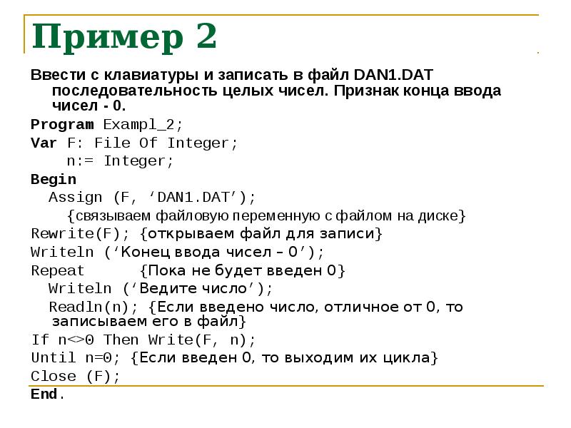 


Пример 2
Ввести с клавиатуры и записать в файл DAN1.DAT последовательность целых чисел. Признак конца ввода чисел - 0.
Program Exampl_2;
Var F: File Of Integer;
    n:= Integer;
Begin
  Assign (F, ‘DAN1.DAT’);
    {связываем файловую переменную с файлом на диске}
Rewrite(F); {открываем файл для записи}
Writeln (‘Конец ввода чисел – 0’);
Repeat      {Пока не будет введен 0}
  Writeln (‘Ведите число’);
  Readln(n); {Если введено число, отличное от 0, то записываем его в файл}
If n<>0 Then Write(F, n);
Until n=0; {Если введен 0, то выходим их цикла}
Close (F);
End.
