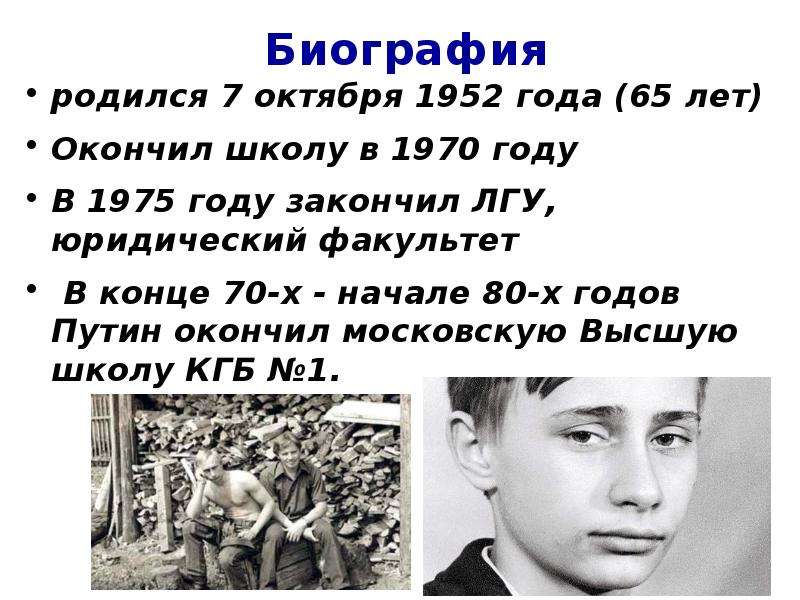 


Биография
родился 7 октября 1952 года (65 лет)
Окончил школу в 1970 году
В 1975 году закончил ЛГУ, юридический факультет
 В конце 70-х - начале 80-х годов Путин окончил московскую Высшую школу КГБ №1.
