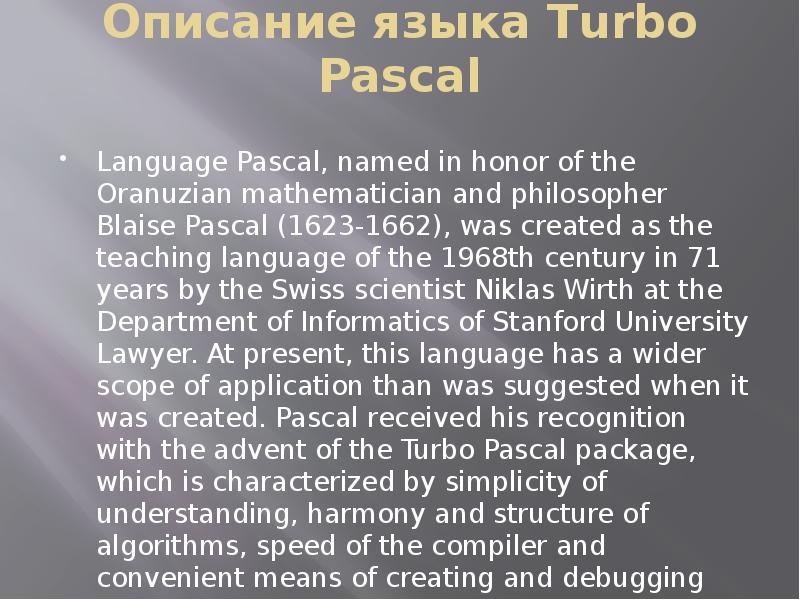 


Описание языка Turbo Pascal

Language Pascal, named in honor of the Oranuzian mathematician and philosopher Blaise Pascal (1623-1662), was created as the teaching language of the 1968th century in 71 years by the Swiss scientist Niklas Wirth at the Department of Informatics of Stanford University Lawyer. At present, this language has a wider scope of application than was suggested when it was created. Pascal received his recognition with the advent of the Turbo Pascal package, which is characterized by simplicity of understanding, harmony and structure of algorithms, speed of the compiler and convenient means of creating and debugging programs.
