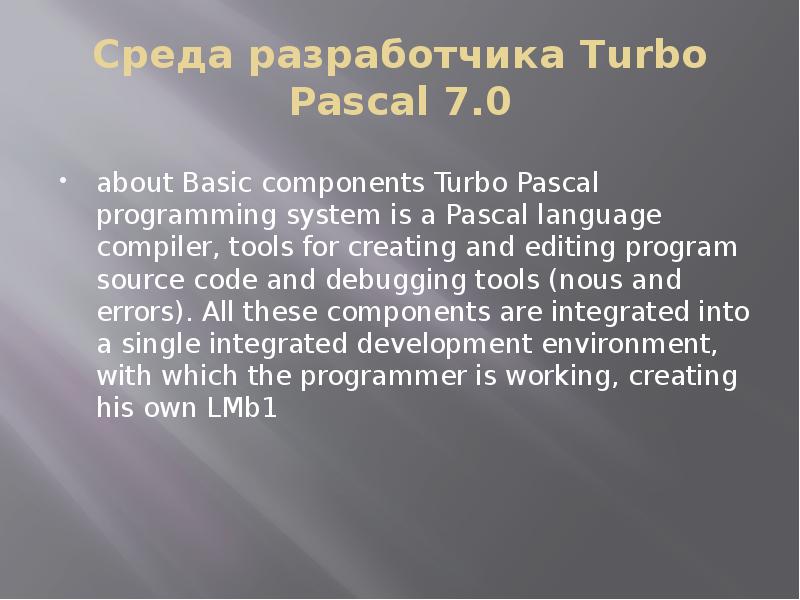 


Среда разработчика Turbo Pascal 7.0

about Basic components Turbo Pascal programming system is a Pascal language compiler, tools for creating and editing program source code and debugging tools (nous and errors). All these components are integrated into a single integrated development environment, with which the programmer is working, creating his own LMb1
