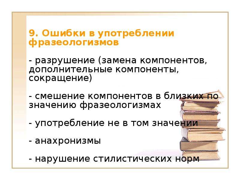 9. Ошибки в употреблении фразеологизмов - разрушение (замена компонентов, дополнительные компоненты, сокращение) - смешение компонентов в близких по значению фразеологизмах - употребление не в том значении - анахронизмы - нарушение стилистических норм