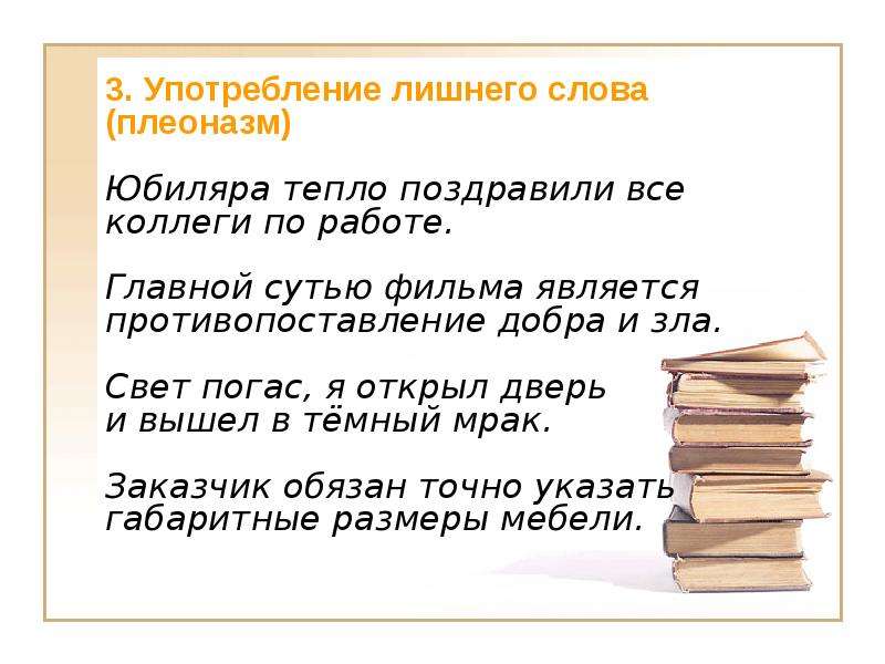 3. Употребление лишнего слова (плеоназм) Юбиляра тепло поздравили все коллеги по работе. Главной сутью фильма является противопоставление добра и зла. Свет погас, я открыл дверь и вышел в тёмный мрак. Заказчик обязан точно указать габаритные размеры мебели.