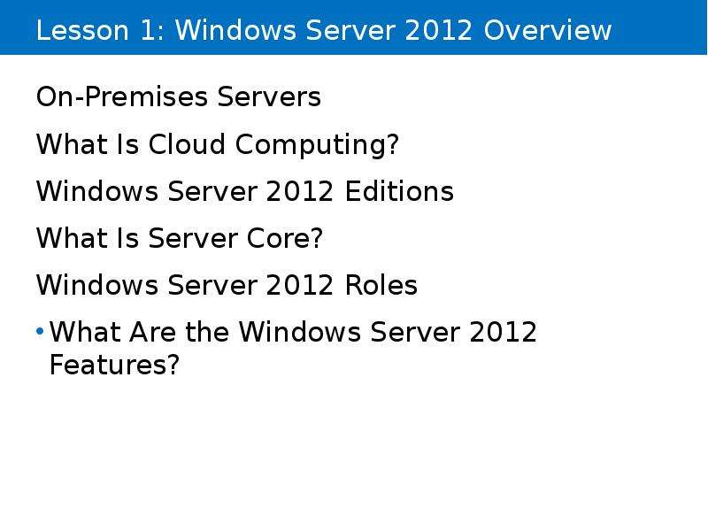 


Lesson 1: Windows Server 2012 Overview
On-Premises Servers
What Is Cloud Computing?
Windows Server 2012 Editions
What Is Server Core?
Windows Server 2012 Roles
What Are the Windows Server 2012 Features?
