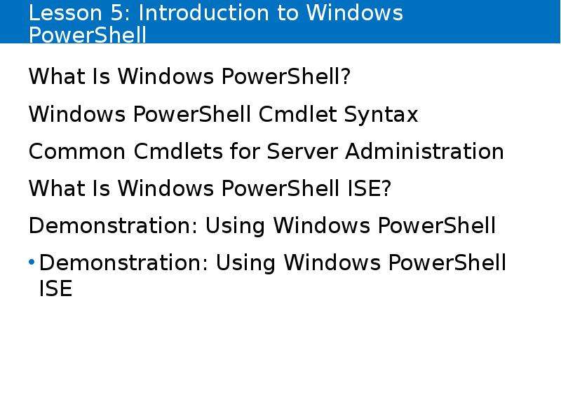 


Lesson 5: Introduction to Windows PowerShell
What Is Windows PowerShell?
Windows PowerShell Cmdlet Syntax
Common Cmdlets for Server Administration
What Is Windows PowerShell ISE?
Demonstration: Using Windows PowerShell
Demonstration: Using Windows PowerShell ISE
