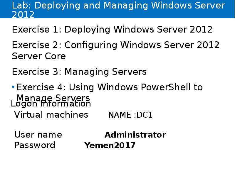 


Lab: Deploying and Managing Windows Server 2012
Exercise 1: Deploying Windows Server 2012
Exercise 2: Configuring Windows Server 2012 Server Core
Exercise 3: Managing Servers
Exercise 4: Using Windows PowerShell to Manage Servers
