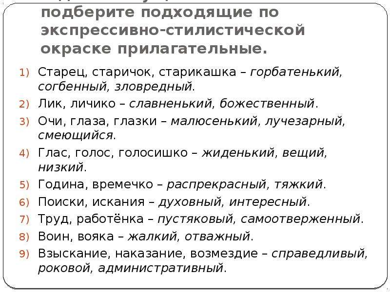 


К данным существительным подберите подходящие по экспрессивно-стилистической окраске прилагательные.
Старец, старичок, старикашка – горбатенький, согбенный, зловредный.
Лик, личико – славненький, божественный.
Очи, глаза, глазки – малюсенький, лучезарный, смеющийся.
Глас, голос, голосишко – жиденький, вещий, низкий.
Година, времечко – распрекрасный, тяжкий.
Поиски, искания – духовный, интересный.
Труд, работёнка – пустяковый, самоотверженный.
Воин, вояка – жалкий, отважный.
Взыскание, наказание, возмездие – справедливый, роковой, административный.
