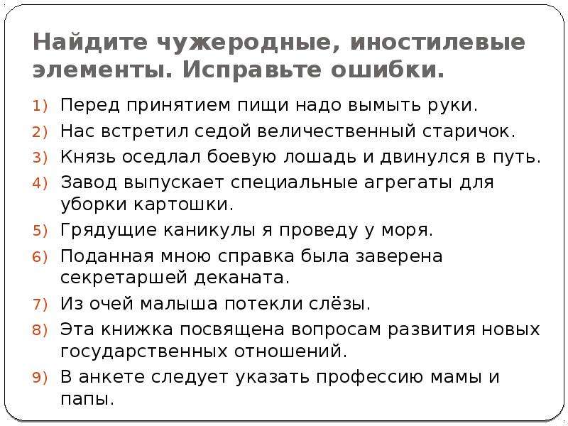 


Найдите чужеродные, иностилевые элементы. Исправьте ошибки.
Перед принятием пищи надо вымыть руки.
Нас встретил седой величественный старичок.
Князь оседлал боевую лошадь и двинулся в путь.
Завод выпускает специальные агрегаты для уборки картошки.
Грядущие каникулы я проведу у моря.
Поданная мною справка была заверена секретаршей деканата.
Из очей малыша потекли слёзы.
Эта книжка посвящена вопросам развития новых государственных отношений.
В анкете следует указать профессию мамы и папы.
