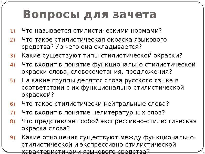 


Вопросы для зачета
Что называется стилистическими нормами?
Что такое стилистическая окраска языкового средства? Из чего она складывается?
Какие существуют типы стилистической окраски?
Что входит в понятие функционально-стилистической окраски слова, словосочетания, предложения?
На какие группы делятся слова русского языка в соответствии с их функционально-стилистической окраской?
Что такое стилистически нейтральные слова?
Что входит в понятие нелитературных слов?
Что представляет собой экспрессивно-стилистическая окраска слова?
Какие отношения существуют между функционально-стилистической и экспрессивно-стилистической характеристиками языкового средства?
