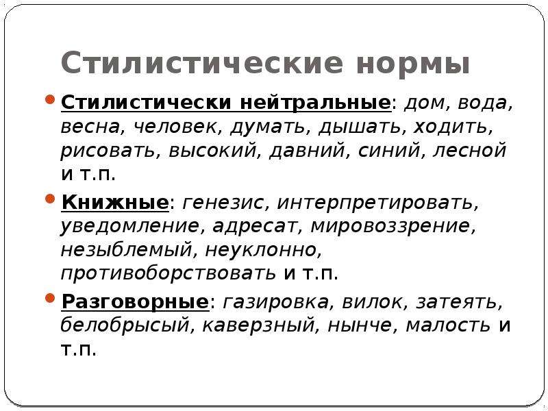 


Стилистические нормы
Стилистически нейтральные: дом, вода, весна, человек, думать, дышать, ходить, рисовать, высокий, давний, синий, лесной и т.п.
Книжные: генезис, интерпретировать, уведомление, адресат, мировоззрение, незыблемый, неуклонно, противоборствовать и т.п.
Разговорные: газировка, вилок, затеять, белобрысый, каверзный, нынче, малость и т.п.
