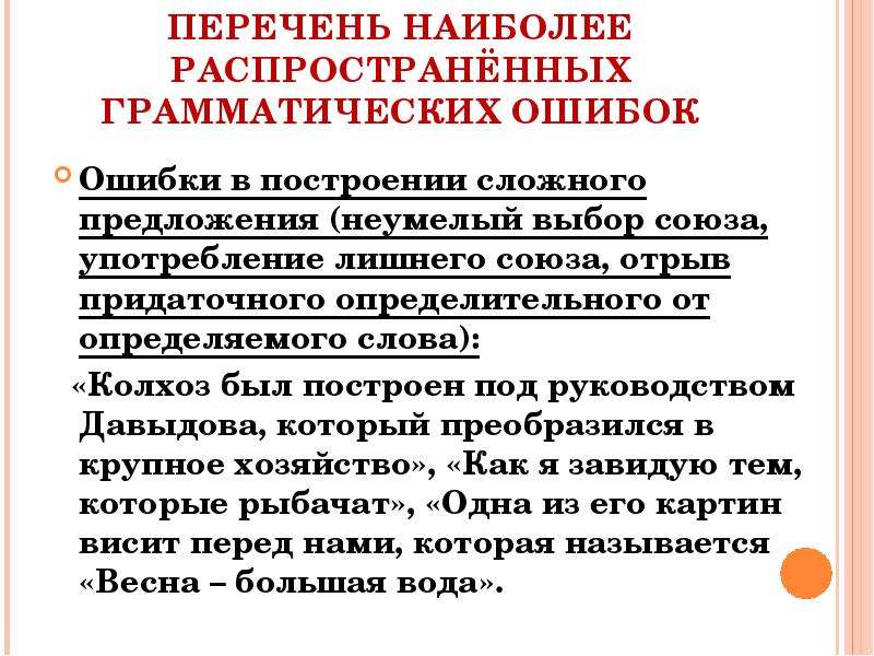 


ПЕРЕЧЕНЬ НАИБОЛЕЕ РАСПРОСТРАНЁННЫХ ГРАММАТИЧЕСКИХ ОШИБОК
Ошибки в построении сложного предложения (неумелый выбор союза, употребление лишнего союза, отрыв придаточного определительного от определяемого слова):
  «Колхоз был построен под руководством Давыдова, который преобразился в крупное хозяйство», «Как я завидую тем, которые рыбачат», «Одна из его картин висит перед нами, которая называется «Весна – большая вода».
