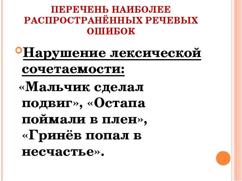 


ПЕРЕЧЕНЬ НАИБОЛЕЕ РАСПРОСТРАНЁННЫХ РЕЧЕВЫХ ОШИБОК
Нарушение лексической сочетаемости:
 «Мальчик сделал подвиг», «Остапа поймали в плен», «Гринёв попал в несчастье».
