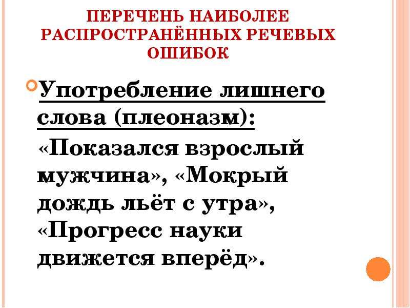 


ПЕРЕЧЕНЬ НАИБОЛЕЕ РАСПРОСТРАНЁННЫХ РЕЧЕВЫХ ОШИБОК
Употребление лишнего слова (плеоназм):
  «Показался взрослый мужчина», «Мокрый дождь льёт с утра», «Прогресс науки движется вперёд».
