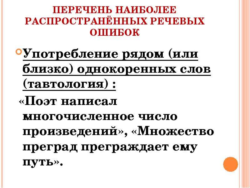 


ПЕРЕЧЕНЬ НАИБОЛЕЕ РАСПРОСТРАНЁННЫХ РЕЧЕВЫХ ОШИБОК
Употребление рядом (или близко) однокоренных слов (тавтология) :
 «Поэт написал многочисленное число произведений», «Множество преград преграждает ему путь». 
