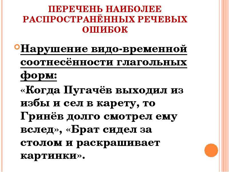 


ПЕРЕЧЕНЬ НАИБОЛЕЕ РАСПРОСТРАНЁННЫХ РЕЧЕВЫХ ОШИБОК
Нарушение видо-временной соотнесённости глагольных форм:
  «Когда Пугачёв выходил из избы и сел в карету, то Гринёв долго смотрел ему вслед», «Брат сидел за столом и раскрашивает картинки».
