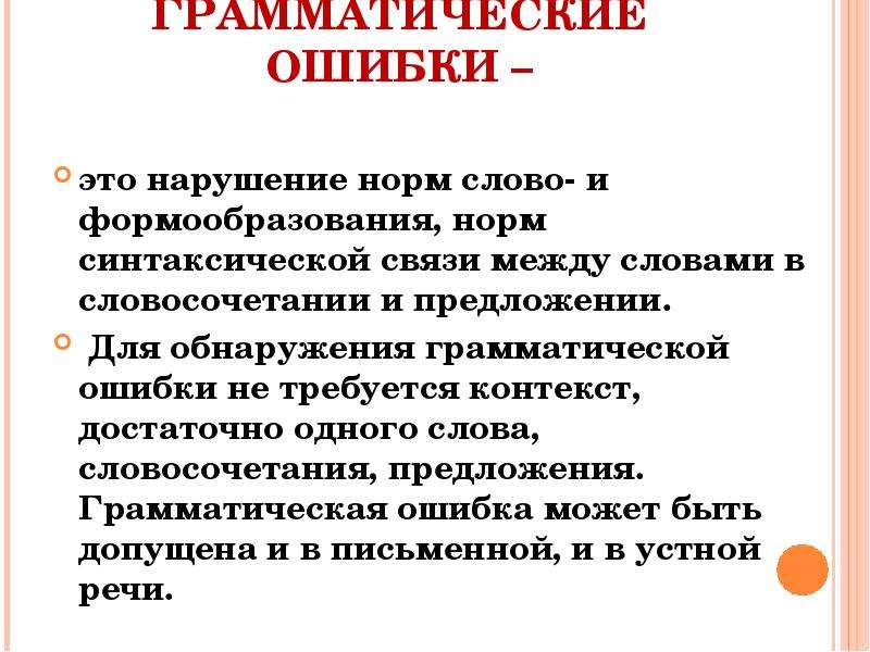 


ГРАММАТИЧЕСКИЕ ОШИБКИ –
это нарушение норм слово- и формообразования, норм синтаксической связи между словами в словосочетании и предложении.
 Для обнаружения грамматической ошибки не требуется контекст, достаточно одного слова, словосочетания, предложения. Грамматическая ошибка может быть допущена и в письменной, и в устной речи.
