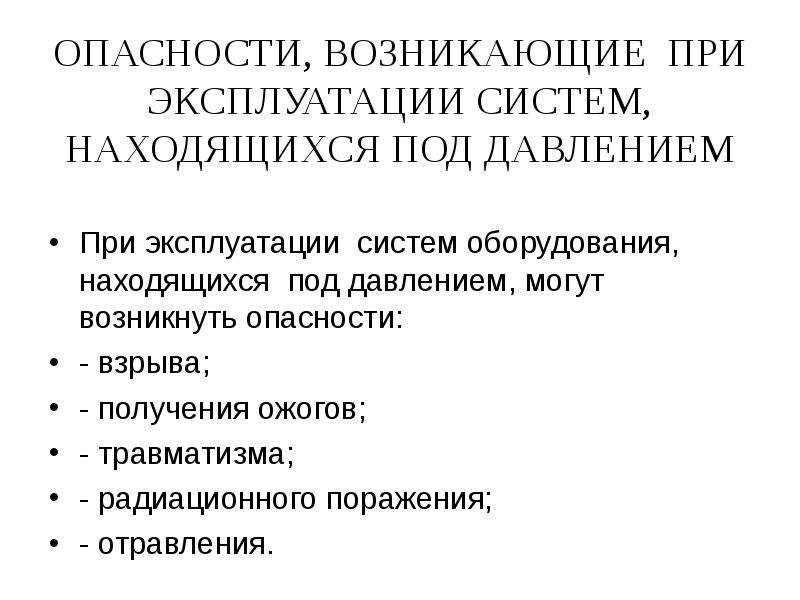   ОПАСНОСТИ, ВОЗНИКАЮЩИЕ  ПРИ ЭКСПЛУАТАЦИИ СИСТЕМ, НАХОДЯЩИХСЯ ПОД ДАВЛЕНИЕМ
При эксплуатации  систем оборудования, находящихся  под давлением, могут  возникнуть опасности:
- взрыва;
- получения ожогов;
- травматизма;
- радиационного поражения;
- отравления.
