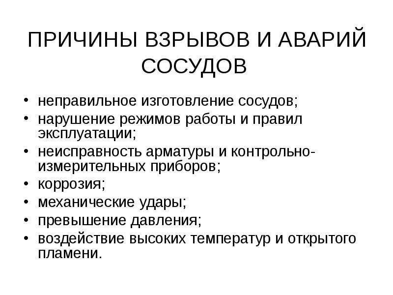   ПРИЧИНЫ ВЗРЫВОВ И АВАРИЙ СОСУДОВ 
неправильное изготовление сосудов;
нарушение режимов работы и правил эксплуатации;
неисправность арматуры и контрольно-измерительных приборов;
коррозия;
механические удары;
превышение давления;
воздействие высоких температур и открытого пламени.
