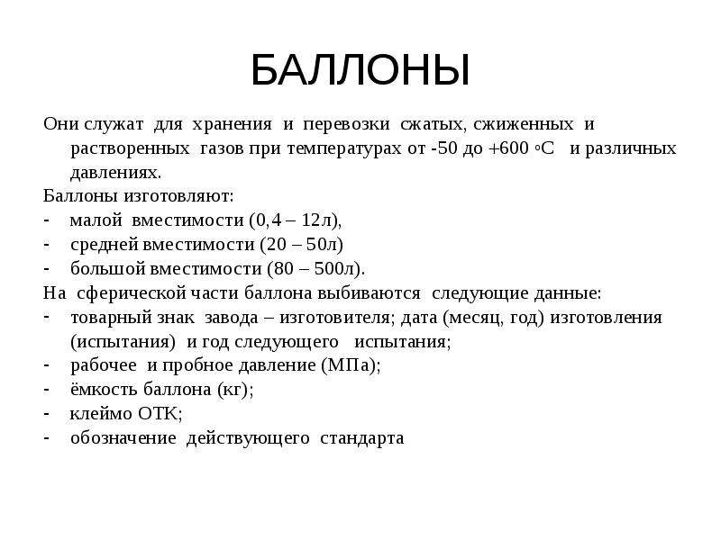   БАЛЛОНЫ
Они служат  для  хранения  и  перевозки  сжатых, сжиженных  и растворенных  газов при температурах от -50 до 600 оС   и различных давлениях.
Баллоны изготовляют: 
малой  вместимости (0,4 – 12л), 
средней вместимости (20 – 50л) 
большой вместимости (80 – 500л).
На  сферической части баллона выбиваются  следующие данные: 
товарный знак  завода – изготовителя; дата (месяц, год) изготовления  (испытания)  и год следующего   испытания; 
рабочее  и пробное давление (МПа); 
ёмкость баллона (кг); 
клеймо ОТК; 
обозначение  действующего  стандарта 
