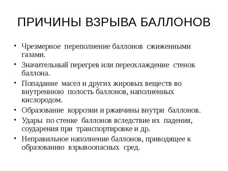   ПРИЧИНЫ ВЗРЫВА БАЛЛОНОВ
Чрезмерное  переполнение баллонов  сжиженными газами. 
Значительный перегрев или переохлаждение  стенок  баллона. 
Попадание  масел и других жировых веществ во внутреннюю  полость баллонов, наполненных  кислородом.
Образование  коррозии и ржавчины внутри  баллонов. 
Удары  по стенке  баллонов вследствие их  падения,  соударения при  транспортировке и др. 
Неправильное наполнение баллонов, приводящее к образованию  взрывоопасных  сред.
