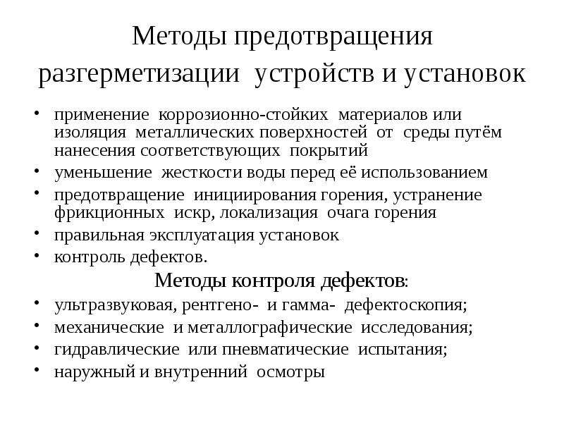   Методы предотвращения разгерметизации  устройств и установок 
применение  коррозионно-стойких  материалов или изоляция  металлических поверхностей  от  среды путём  нанесения соответствующих  покрытий
уменьшение  жесткости воды перед её использованием
предотвращение  инициирования горения, устранение фрикционных  искр, локализация  очага горения 
правильная эксплуатация установок
контроль дефектов. 
Методы контроля дефектов:
ультразвуковая, рентгено-  и гамма-  дефектоскопия;
механические  и металлографические  исследования;
гидравлические  или пневматические  испытания; 
наружный и внутренний  осмотры 
