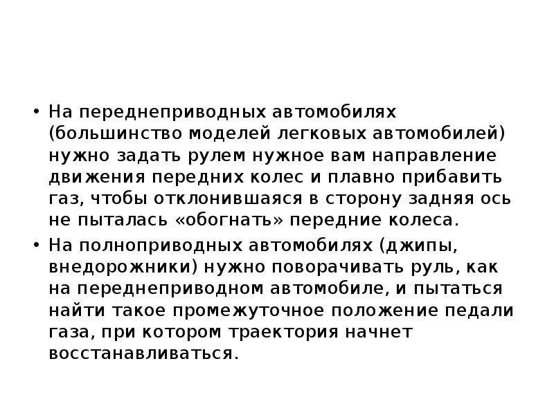 



На переднеприводных автомобилях (большинство моделей легковых автомобилей) нужно задать рулем нужное вам направление движения передних колес и плавно прибавить газ, чтобы отклонившаяся в сторону задняя ось не пыталась «обогнать» передние колеса.
На полноприводных автомобилях (джипы, внедорожники) нужно поворачивать руль, как на переднеприводном автомобиле, и пытаться найти такое промежуточное положение педали газа, при котором траектория начнет восстанавливаться.
