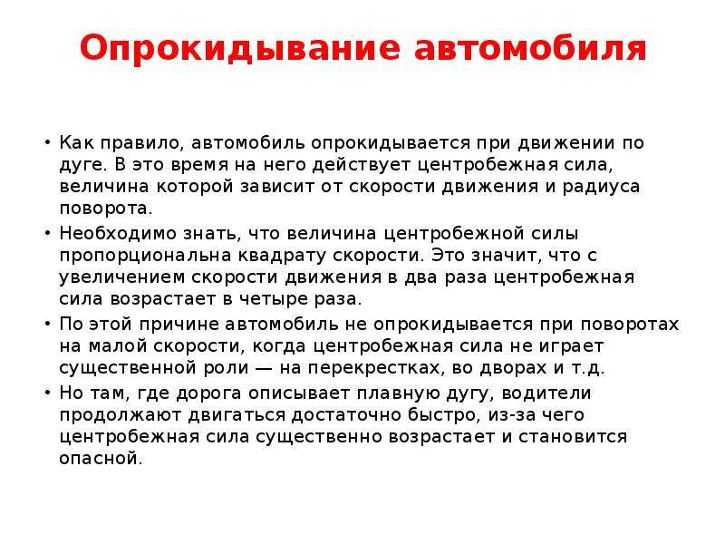 


Опрокидывание автомобиля

Как правило, автомобиль опрокидывается при движении по дуге. В это время на него действует центробежная сила, величина которой зависит от скорости движения и радиуса поворота.
Необходимо знать, что величина центробежной силы пропорциональна квадрату скорости. Это значит, что с увеличением скорости движения в два раза центробежная сила возрастает в четыре раза.
По этой причине автомобиль не опрокидывается при поворотах на малой скорости, когда центробежная сила не играет существенной роли — на перекрестках, во дворах и т.д.
Но там, где дорога описывает плавную дугу, водители продолжают двигаться достаточно быстро, из-за чего центробежная сила существенно возрастает и становится опасной.
