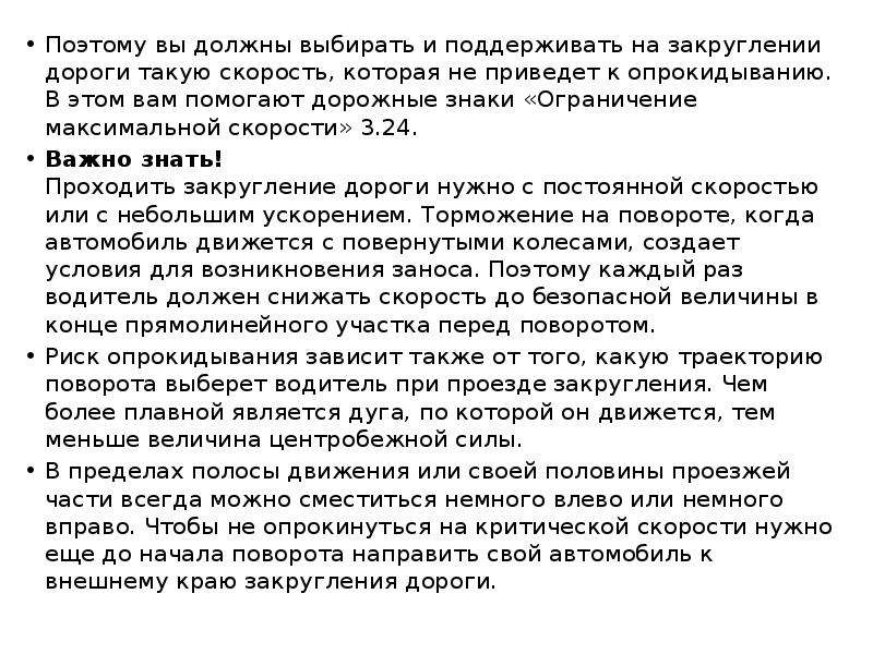 


Поэтому вы должны выбирать и поддерживать на закруглении дороги такую скорость, которая не приведет к опрокидыванию. В этом вам помогают дорожные знаки «Ограничение максимальной скорости» 3.24.
Поэтому вы должны выбирать и поддерживать на закруглении дороги такую скорость, которая не приведет к опрокидыванию. В этом вам помогают дорожные знаки «Ограничение максимальной скорости» 3.24.
Важно знать!
Проходить закругление дороги нужно с постоянной скоростью или с небольшим ускорением. Торможение на повороте, когда автомобиль движется с повернутыми колесами, создает условия для возникновения заноса. Поэтому каждый раз водитель должен снижать скорость до безопасной величины в конце прямолинейного участка перед поворотом.
Риск опрокидывания зависит также от того, какую траекторию поворота выберет водитель при проезде закругления. Чем более плавной является дуга, по которой он движется, тем меньше величина центробежной силы.
В пределах полосы движения или своей половины проезжей части всегда можно сместиться немного влево или немного вправо. Чтобы не опрокинуться на критической скорости нужно еще до начала поворота направить свой автомобиль к внешнему краю закругления дороги.
