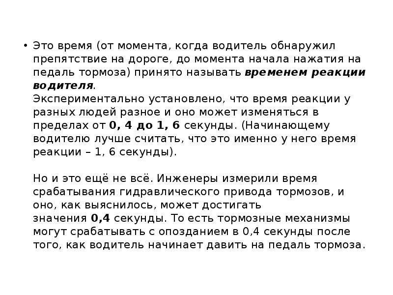 


Это время (от момента, когда водитель обнаружил препятствие на дороге, до момента начала нажатия на педаль тормоза) принято называть временем реакции водителя.
Экспериментально установлено, что время реакции у разных людей разное и оно может изменяться в пределах от 0, 4 до 1, 6 секунды. (Начинающему водителю лучше считать, что это именно у него время реакции – 1, 6 секунды).
 
Но и это ещё не всё. Инженеры измерили время срабатывания гидравлического привода тормозов, и оно, как выяснилось, может достигать значения 0,4 секунды. То есть тормозные механизмы могут срабатывать с опозданием в 0,4 секунды после того, как водитель начинает давить на педаль тормоза.

Это время (от момента, когда водитель обнаружил препятствие на дороге, до момента начала нажатия на педаль тормоза) принято называть временем реакции водителя.
Экспериментально установлено, что время реакции у разных людей разное и оно может изменяться в пределах от 0, 4 до 1, 6 секунды. (Начинающему водителю лучше считать, что это именно у него время реакции – 1, 6 секунды).
 
Но и это ещё не всё. Инженеры измерили время срабатывания гидравлического привода тормозов, и оно, как выяснилось, может достигать значения 0,4 секунды. То есть тормозные механизмы могут срабатывать с опозданием в 0,4 секунды после того, как водитель начинает давить на педаль тормоза.

