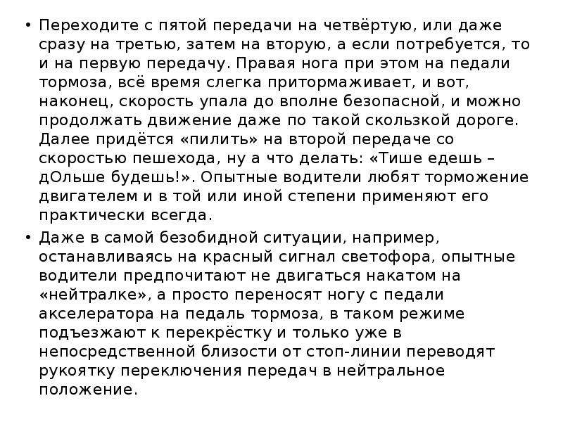 


Переходите с пятой передачи на четвёртую, или даже сразу на третью, затем на вторую, а если потребуется, то и на первую передачу. Правая нога при этом на педали тормоза, всё время слегка притормаживает, и вот, наконец, скорость упала до вполне безопасной, и можно продолжать движение даже по такой скользкой дороге. Далее придётся «пилить» на второй передаче со скоростью пешехода, ну а что делать: «Тише едешь – дОльше будешь!». Опытные водители любят торможение двигателем и в той или иной степени применяют его практически всегда.
Переходите с пятой передачи на четвёртую, или даже сразу на третью, затем на вторую, а если потребуется, то и на первую передачу. Правая нога при этом на педали тормоза, всё время слегка притормаживает, и вот, наконец, скорость упала до вполне безопасной, и можно продолжать движение даже по такой скользкой дороге. Далее придётся «пилить» на второй передаче со скоростью пешехода, ну а что делать: «Тише едешь – дОльше будешь!». Опытные водители любят торможение двигателем и в той или иной степени применяют его практически всегда.
Даже в самой безобидной ситуации, например, останавливаясь на красный сигнал светофора, опытные водители предпочитают не двигаться накатом на «нейтралке», а просто переносят ногу с педали акселератора на педаль тормоза, в таком режиме подъезжают к перекрёстку и только уже в непосредственной близости от стоп-линии переводят рукоятку переключения передач в нейтральное положение.
