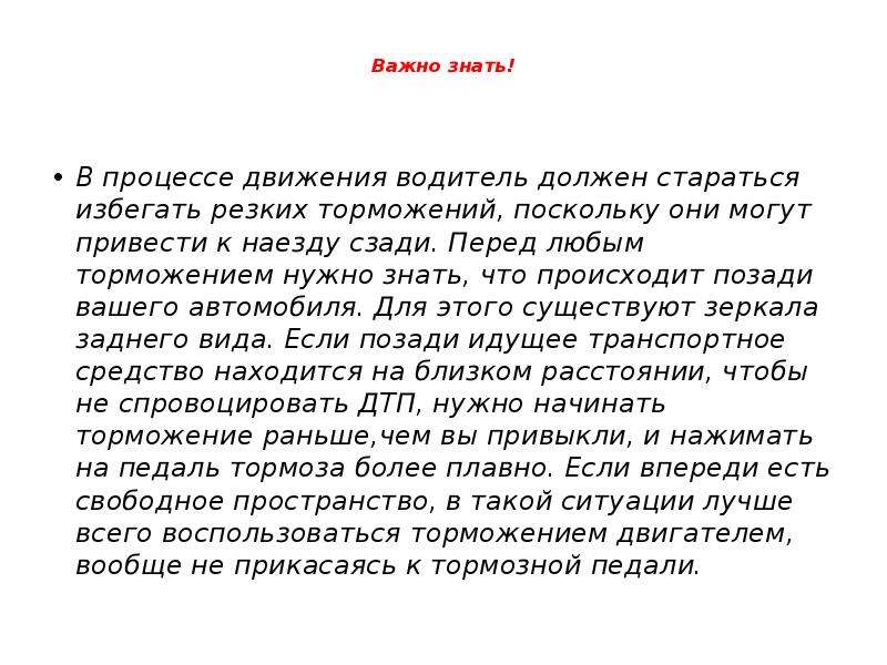 



Важно знать!

В процессе движения водитель должен стараться избегать резких торможений, поскольку они могут привести к наезду сзади. Перед любым торможением нужно знать, что происходит позади вашего автомобиля. Для этого существуют зеркала заднего вида. Если позади идущее транспортное средство находится на близком расстоянии, чтобы не спровоцировать ДТП, нужно начинать торможение раньше,чем вы привыкли, и нажимать на педаль тормоза более плавно. Если впереди есть свободное пространство, в такой ситуации лучше всего воспользоваться торможением двигателем, вообще не прикасаясь к тормозной педали.
