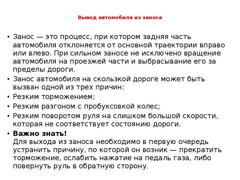 



Вывод автомобиля из заноса

Занос — это процесс, при котором задняя часть автомобиля отклоняется от основной траектории вправо или влево. При сильном заносе не исключено вращение автомобиля на проезжей части и выбрасывание его за пределы дороги.
Занос автомобиля на скользкой дороге может быть вызван одной из трех причин:
Резким торможением;
Резким разгоном с пробуксовкой колес;
Резким поворотом руля на слишком большой скорости, которая не соответствует состоянию дороги.
Важно знать!
Для выхода из заноса необходимо в первую очередь устранить причину, по которой он возник — прекратить торможение, ослабить нажатие на педаль газа, либо повернуть руль в обратную сторону.
