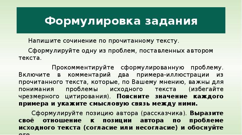 


Формулировка задания
     Напишите сочинение по прочитанному тексту.
     Сформулируйте одну из проблем, поставленных автором текста.
     Прокомментируйте сформулированную проблему. Включите в комментарий два примера-иллюстрации из прочитанного текста, которые, по Вашему мнению, важны для понимания проблемы исходного текста (избегайте чрезмерного цитирования). Поясните значение каждого примера и укажите смысловую связь между ними.
     Сформулируйте позицию автора (рассказчика). Выразите своё отношение к позиции автора по проблеме исходного текста (согласие или несогласие) и обоснуйте его.
     Объём сочинения – не менее 150 слов.
