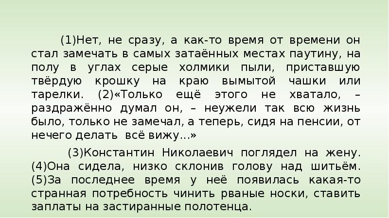 


     
     
     (1)Нет, не сразу, а как-то время от времени он стал замечать в самых затаённых местах паутину, на полу в углах серые холмики пыли, приставшую твёрдую крошку на краю вымытой чашки или тарелки. (2)«Только ещё этого не хватало, – раздражённо думал он, – неужели так всю жизнь было, только не замечал, а теперь, сидя на пенсии, от нечего делать  всё вижу...»
     (3)Константин Николаевич поглядел на жену. (4)Она сидела, низко склонив голову над шитьём. (5)За последнее время у неё появилась какая-то странная потребность чинить рваные носки, ставить заплаты на застиранные полотенца.
     (6)Нет, совсем она стала не такой, какою он знал её все тридцать пять лет после свадьбы. (7)Совсем не такой. 
