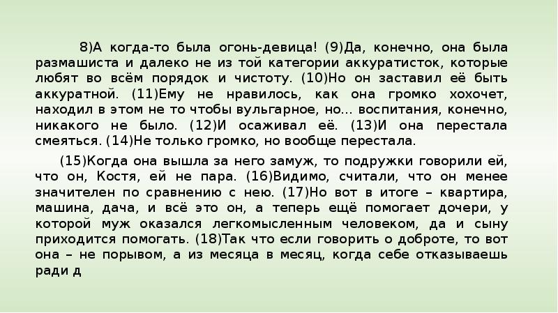 


     
     
      8)А когда-то была огонь-девица! (9)Да, конечно, она была размашиста и далеко не из той категории аккуратисток, которые любят во всём порядок и чистоту. (10)Но он заставил её быть аккуратной. (11)Ему не нравилось, как она громко хохочет, находил в этом не то чтобы вульгарное, но... воспитания, конечно, никакого не было. (12)И осаживал её. (13)И она перестала смеяться. (14)Не только громко, но вообще перестала. 
     (15)Когда она вышла за него замуж, то подружки говорили ей, что он, Костя, ей не пара. (16)Видимо, считали, что он менее значителен по сравнению с нею. (17)Но вот в итоге – квартира, машина, дача, и всё это он, а теперь ещё помогает дочери, у которой муж оказался легкомысленным человеком, да и сыну приходится помогать. (18)Так что если говорить о доброте, то вот она – не порывом, а из месяца в месяц, когда себе отказываешь ради д
