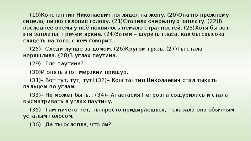 


(19)Константин Николаевич поглядел на жену. (20)Она по-прежнему сидела, низко склонив голову. (21)Ставила очередную заплату. (22)В последнее время у неё появилось немало странностей. (23)Хотя бы вот эти заплаты, причём яркие. (24)Затем – щурить глаза, как бы свысока глядеть на того, с кем говорит.
(19)Константин Николаевич поглядел на жену. (20)Она по-прежнему сидела, низко склонив голову. (21)Ставила очередную заплату. (22)В последнее время у неё появилось немало странностей. (23)Хотя бы вот эти заплаты, причём яркие. (24)Затем – щурить глаза, как бы свысока глядеть на того, с кем говорит.
(25)– Следи лучше за домом. (26)Кругом грязь. (27)Ты стала неряшлива. (28)В углах паутина.
(29)– Где паутина?
(30)И опять этот мерзкий прищур.
(31)– Вот тут, тут, тут! (32)– Константин Николаевич стал тыкать пальцем по углам.
(33)– Не может быть... (34)– Анастасия Петровна сощурилась и стала высматривать в углах паутину.
(35)– Там ничего нет, ты просто придираешься, – сказала она обычным усталым голосом.
(36)– Да ты ослепла, что ли? 
