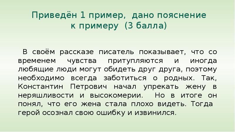 


  Приведён 1 пример,  дано пояснение 
 к примеру  (3 балла)
        
 В своём рассказе писатель показывает, что со временем чувства притупляются и иногда любящие люди могут обидеть друг друга, поэтому необходимо всегда заботиться о родных. Так, Константин Петрович начал упрекать жену в неряшливости и высокомерии.  Но в итоге он понял, что его жена стала плохо видеть. Тогда  герой осознал свою ошибку и извинился.
